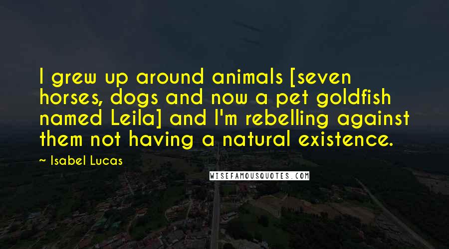 Isabel Lucas Quotes: I grew up around animals [seven horses, dogs and now a pet goldfish named Leila] and I'm rebelling against them not having a natural existence.