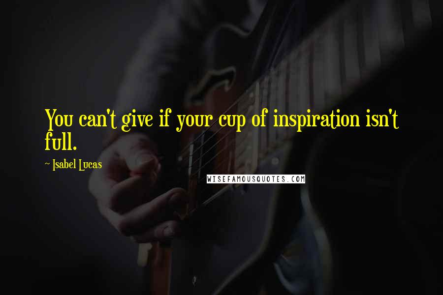 Isabel Lucas Quotes: You can't give if your cup of inspiration isn't full.