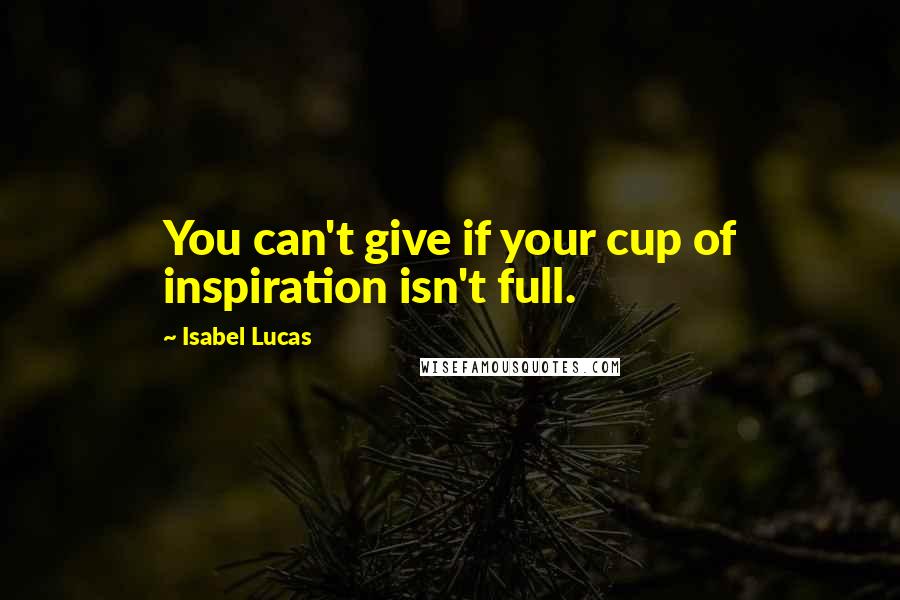 Isabel Lucas Quotes: You can't give if your cup of inspiration isn't full.