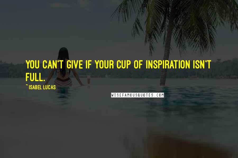 Isabel Lucas Quotes: You can't give if your cup of inspiration isn't full.