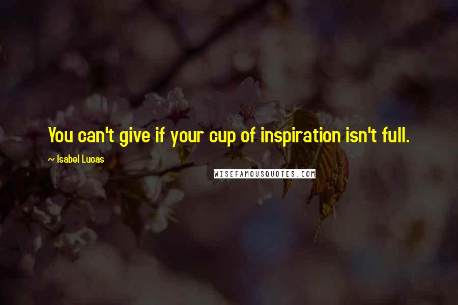 Isabel Lucas Quotes: You can't give if your cup of inspiration isn't full.