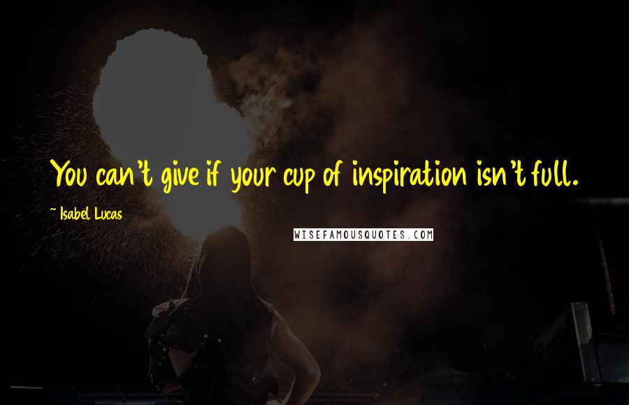 Isabel Lucas Quotes: You can't give if your cup of inspiration isn't full.