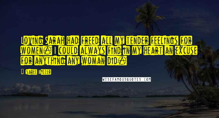 Isabel Miller Quotes: Loving Sarah had freed all my tender feelings for women. I could always find in my heart an excuse for anything any woman did.