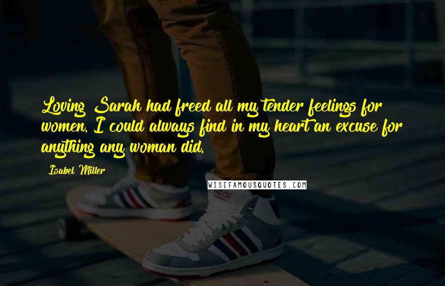 Isabel Miller Quotes: Loving Sarah had freed all my tender feelings for women. I could always find in my heart an excuse for anything any woman did.