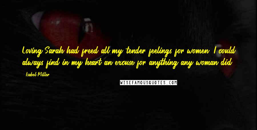 Isabel Miller Quotes: Loving Sarah had freed all my tender feelings for women. I could always find in my heart an excuse for anything any woman did.