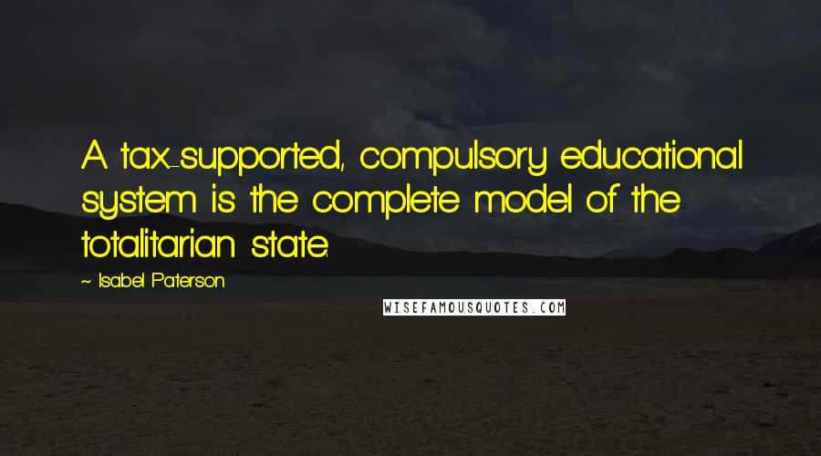 Isabel Paterson Quotes: A tax-supported, compulsory educational system is the complete model of the totalitarian state.