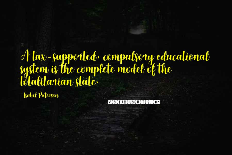 Isabel Paterson Quotes: A tax-supported, compulsory educational system is the complete model of the totalitarian state.