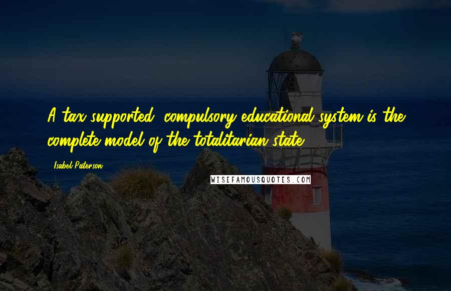 Isabel Paterson Quotes: A tax-supported, compulsory educational system is the complete model of the totalitarian state.