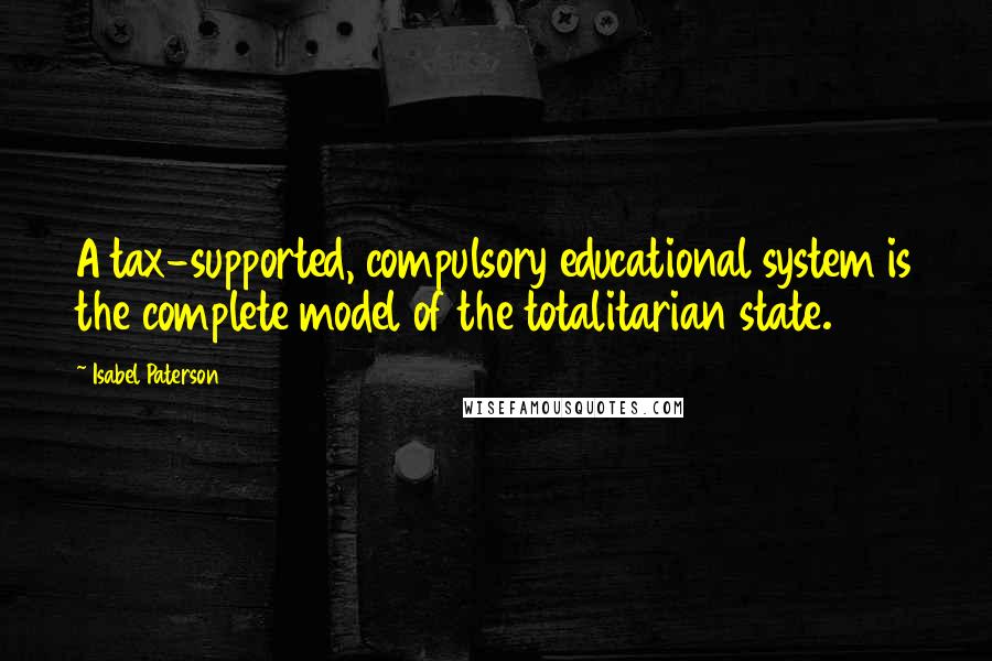 Isabel Paterson Quotes: A tax-supported, compulsory educational system is the complete model of the totalitarian state.