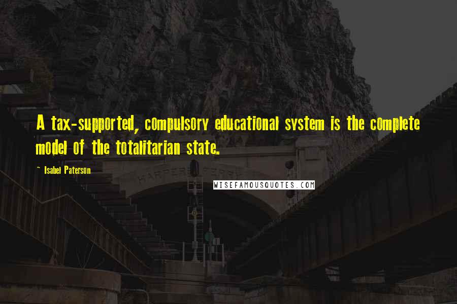 Isabel Paterson Quotes: A tax-supported, compulsory educational system is the complete model of the totalitarian state.