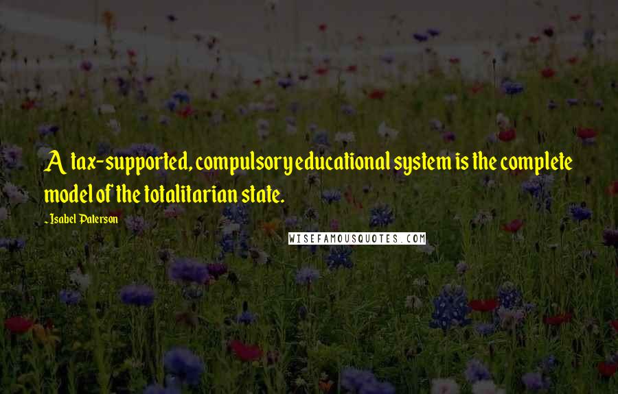 Isabel Paterson Quotes: A tax-supported, compulsory educational system is the complete model of the totalitarian state.