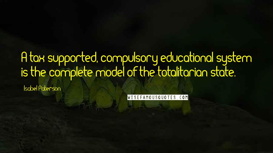 Isabel Paterson Quotes: A tax-supported, compulsory educational system is the complete model of the totalitarian state.