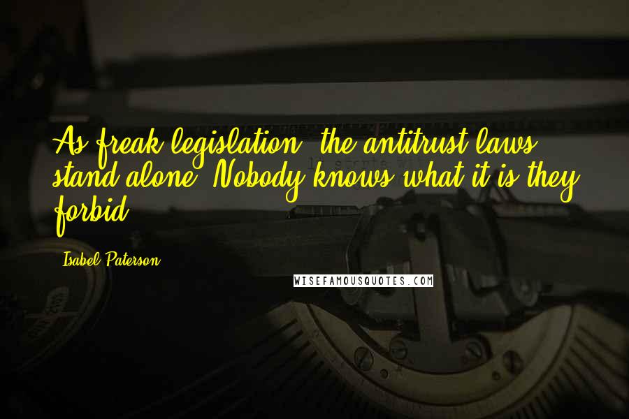 Isabel Paterson Quotes: As freak legislation, the antitrust laws stand alone. Nobody knows what it is they forbid.