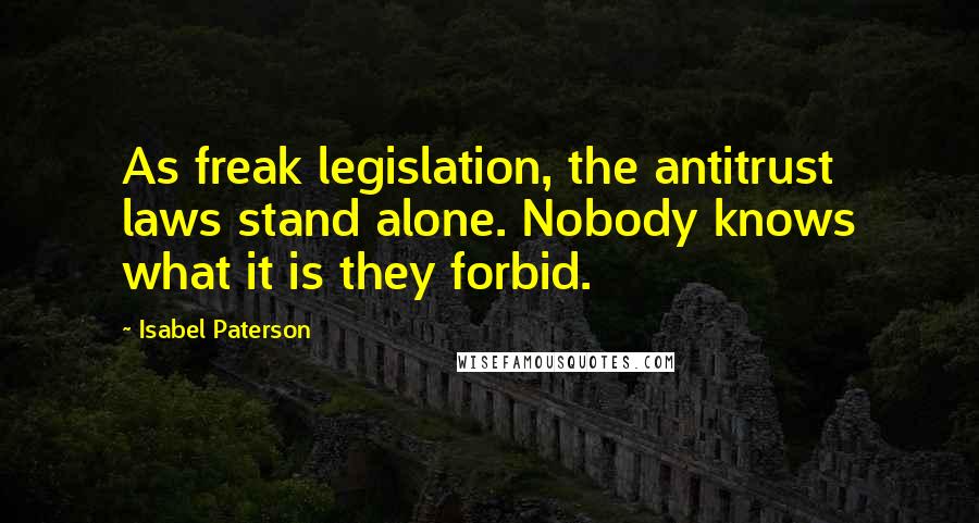 Isabel Paterson Quotes: As freak legislation, the antitrust laws stand alone. Nobody knows what it is they forbid.