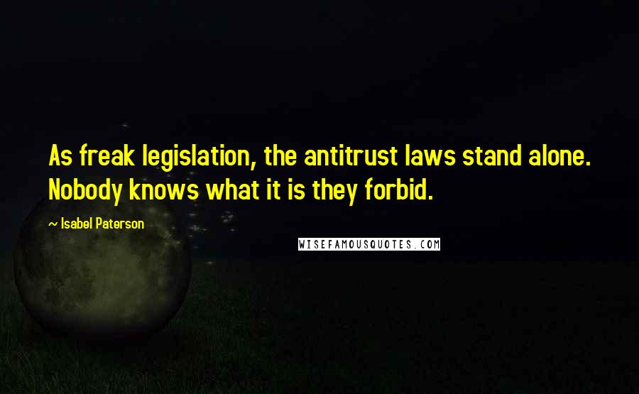 Isabel Paterson Quotes: As freak legislation, the antitrust laws stand alone. Nobody knows what it is they forbid.