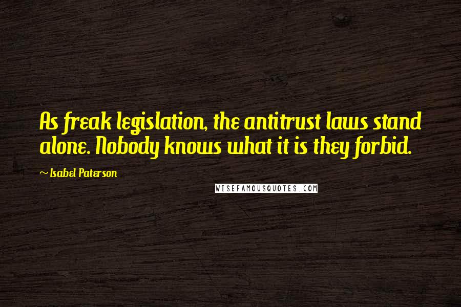 Isabel Paterson Quotes: As freak legislation, the antitrust laws stand alone. Nobody knows what it is they forbid.