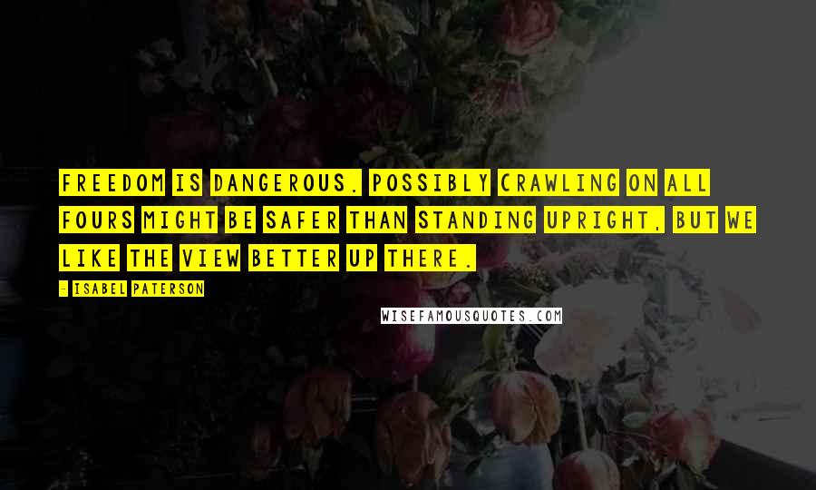 Isabel Paterson Quotes: Freedom is dangerous. Possibly crawling on all fours might be safer than standing upright, but we like the view better up there.