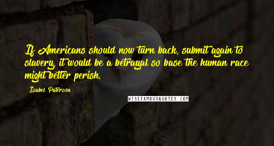 Isabel Paterson Quotes: If Americans should now turn back, submit again to slavery, it would be a betrayal so base the human race might better perish.