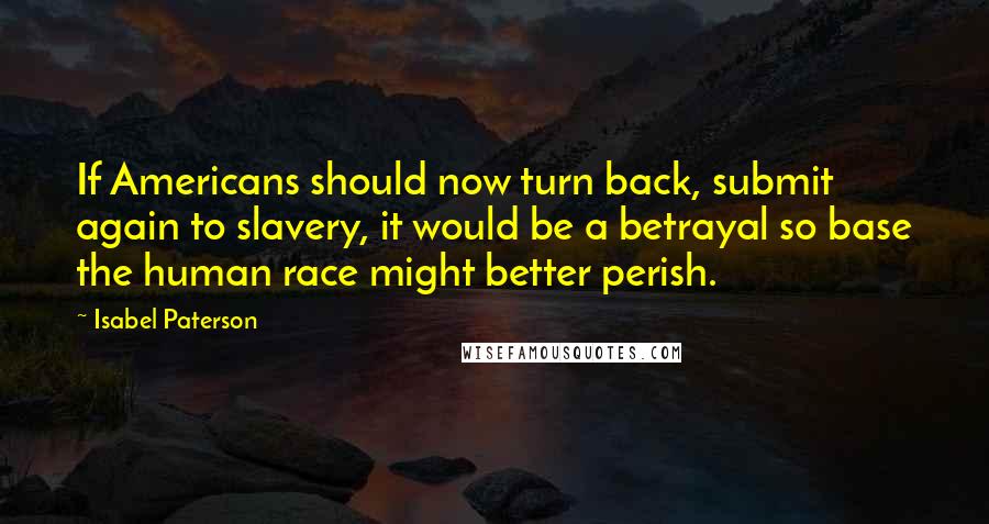 Isabel Paterson Quotes: If Americans should now turn back, submit again to slavery, it would be a betrayal so base the human race might better perish.