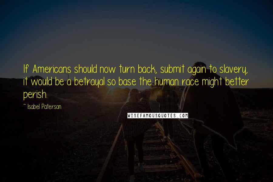 Isabel Paterson Quotes: If Americans should now turn back, submit again to slavery, it would be a betrayal so base the human race might better perish.