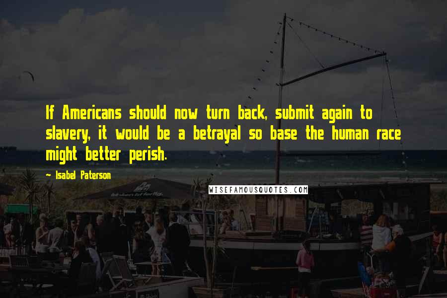 Isabel Paterson Quotes: If Americans should now turn back, submit again to slavery, it would be a betrayal so base the human race might better perish.