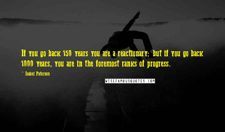 Isabel Paterson Quotes: If you go back 150 years you are a reactionary; but if you go back 1000 years, you are in the foremost ranks of progress.