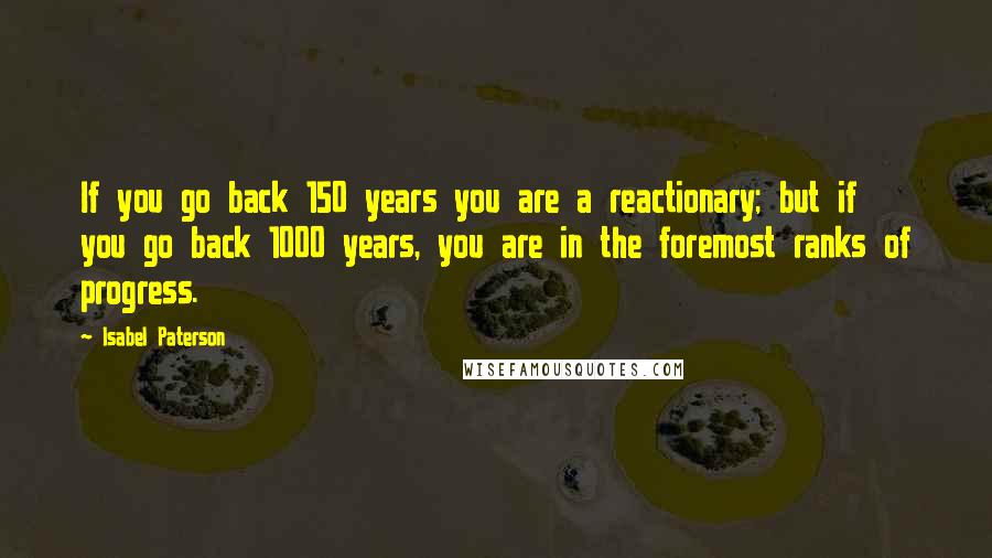 Isabel Paterson Quotes: If you go back 150 years you are a reactionary; but if you go back 1000 years, you are in the foremost ranks of progress.