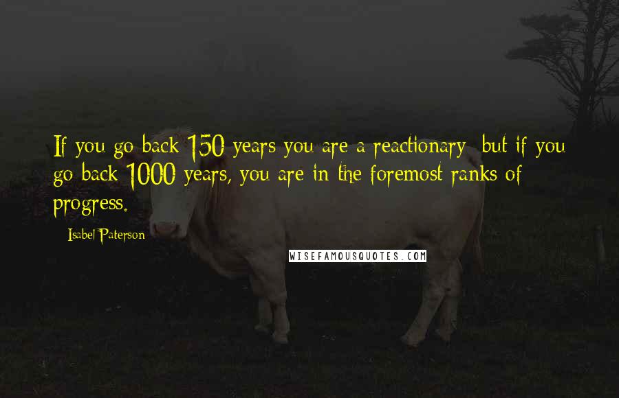 Isabel Paterson Quotes: If you go back 150 years you are a reactionary; but if you go back 1000 years, you are in the foremost ranks of progress.