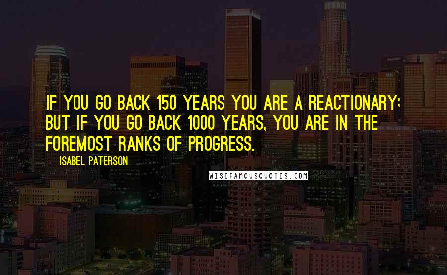 Isabel Paterson Quotes: If you go back 150 years you are a reactionary; but if you go back 1000 years, you are in the foremost ranks of progress.