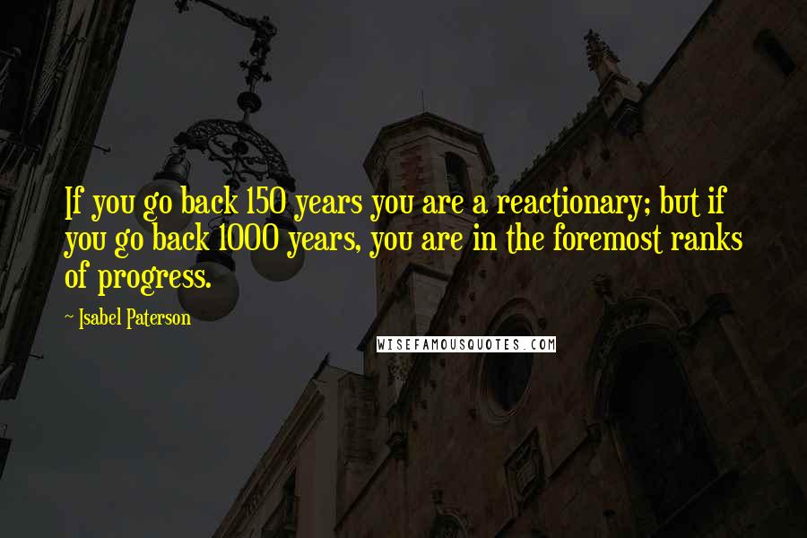 Isabel Paterson Quotes: If you go back 150 years you are a reactionary; but if you go back 1000 years, you are in the foremost ranks of progress.