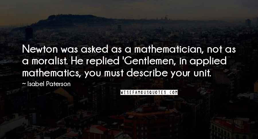 Isabel Paterson Quotes: Newton was asked as a mathematician, not as a moralist. He replied 'Gentlemen, in applied mathematics, you must describe your unit.