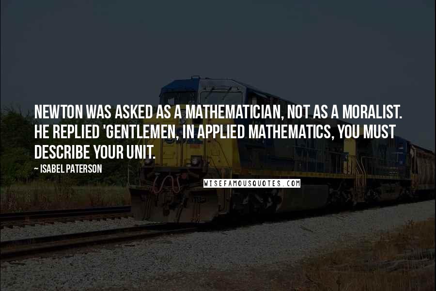 Isabel Paterson Quotes: Newton was asked as a mathematician, not as a moralist. He replied 'Gentlemen, in applied mathematics, you must describe your unit.