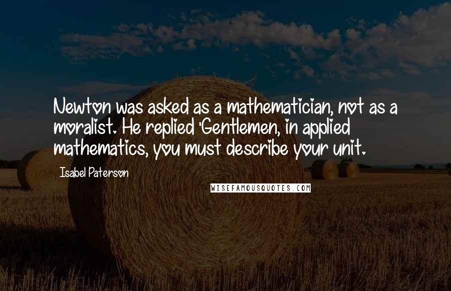 Isabel Paterson Quotes: Newton was asked as a mathematician, not as a moralist. He replied 'Gentlemen, in applied mathematics, you must describe your unit.