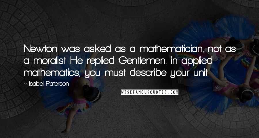 Isabel Paterson Quotes: Newton was asked as a mathematician, not as a moralist. He replied 'Gentlemen, in applied mathematics, you must describe your unit.