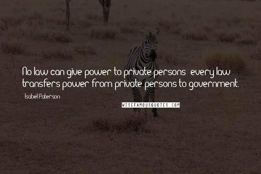 Isabel Paterson Quotes: No law can give power to private persons; every law transfers power from private persons to government.