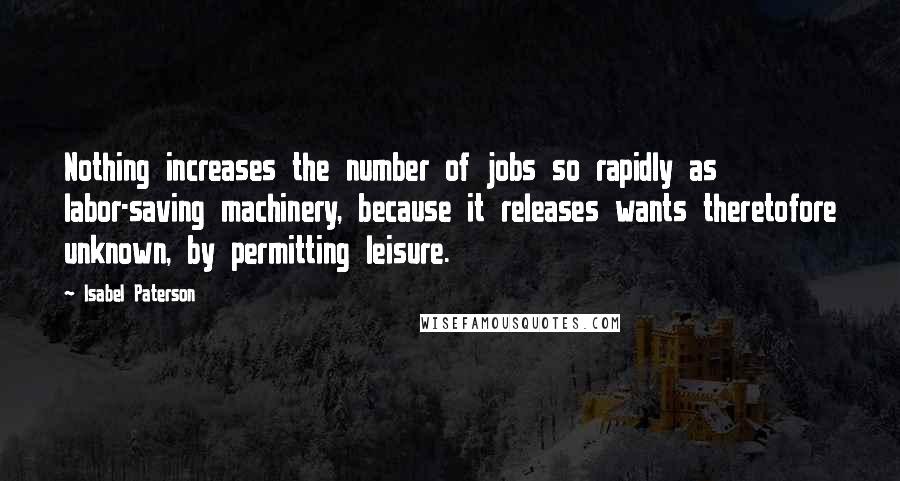 Isabel Paterson Quotes: Nothing increases the number of jobs so rapidly as labor-saving machinery, because it releases wants theretofore unknown, by permitting leisure.