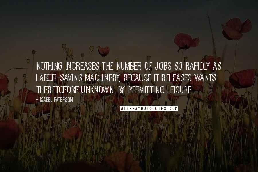 Isabel Paterson Quotes: Nothing increases the number of jobs so rapidly as labor-saving machinery, because it releases wants theretofore unknown, by permitting leisure.