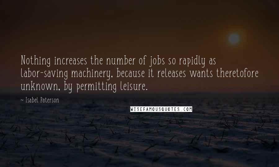 Isabel Paterson Quotes: Nothing increases the number of jobs so rapidly as labor-saving machinery, because it releases wants theretofore unknown, by permitting leisure.