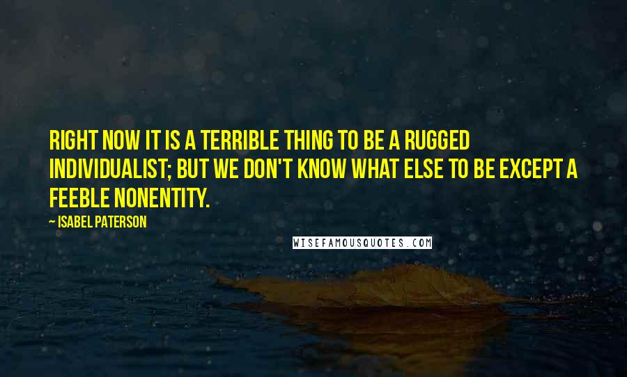 Isabel Paterson Quotes: Right now it is a terrible thing to be a rugged individualist; but we don't know what else to be except a feeble nonentity.