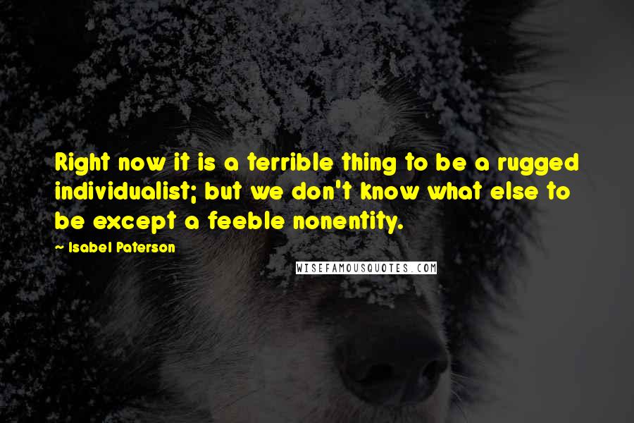 Isabel Paterson Quotes: Right now it is a terrible thing to be a rugged individualist; but we don't know what else to be except a feeble nonentity.