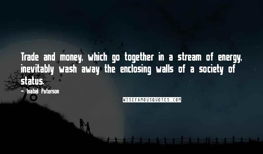 Isabel Paterson Quotes: Trade and money, which go together in a stream of energy, inevitably wash away the enclosing walls of a society of status.