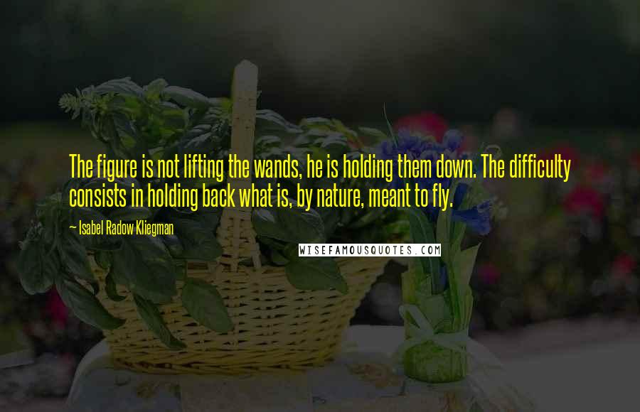 Isabel Radow Kliegman Quotes: The figure is not lifting the wands, he is holding them down. The difficulty consists in holding back what is, by nature, meant to fly.