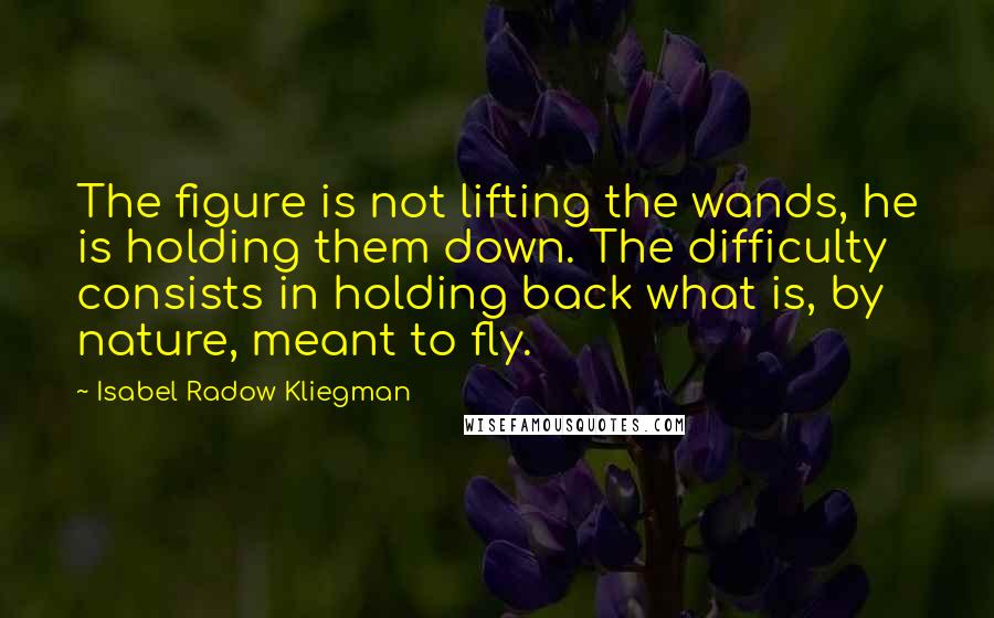 Isabel Radow Kliegman Quotes: The figure is not lifting the wands, he is holding them down. The difficulty consists in holding back what is, by nature, meant to fly.