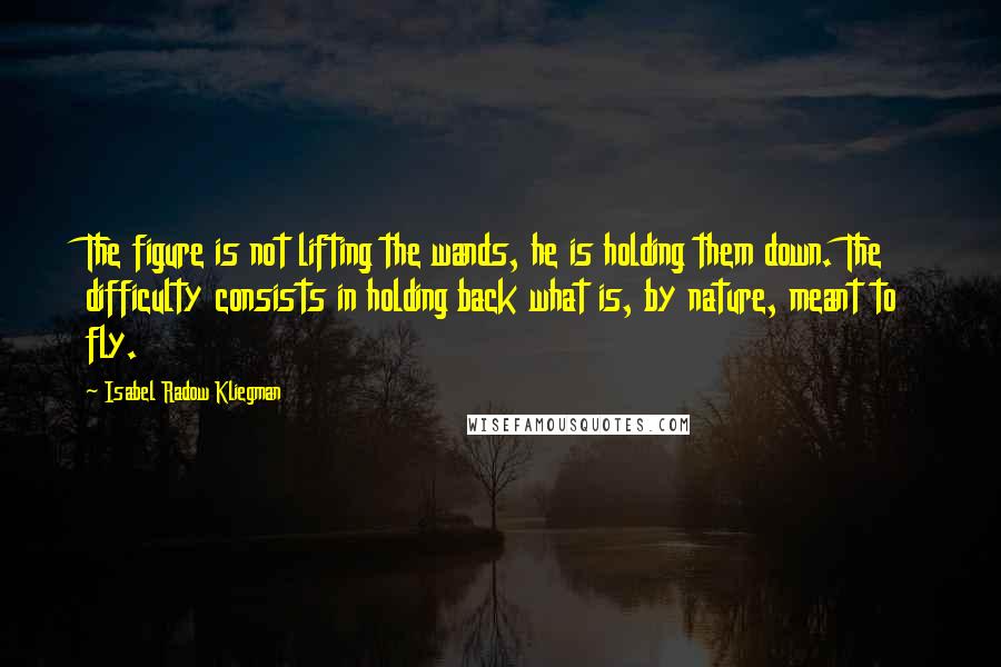 Isabel Radow Kliegman Quotes: The figure is not lifting the wands, he is holding them down. The difficulty consists in holding back what is, by nature, meant to fly.