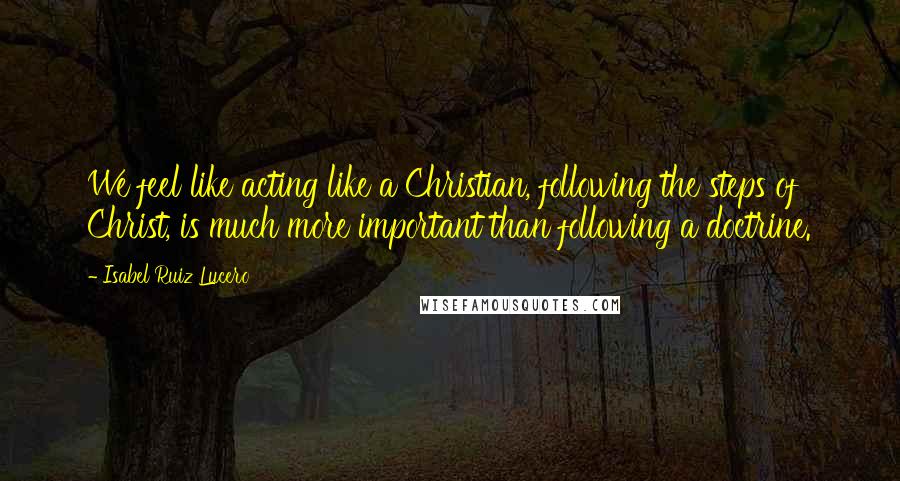 Isabel Ruiz Lucero Quotes: We feel like acting like a Christian, following the steps of Christ, is much more important than following a doctrine.