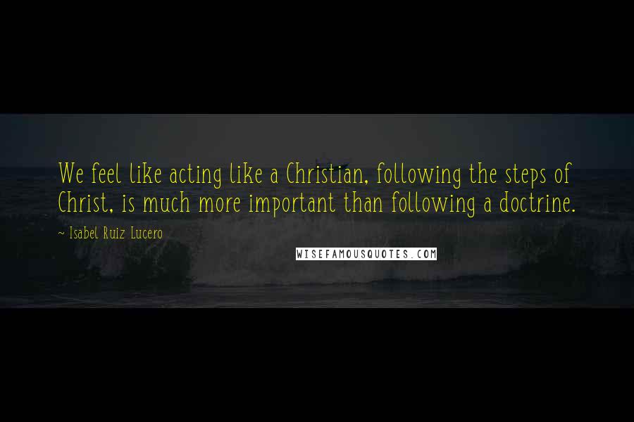 Isabel Ruiz Lucero Quotes: We feel like acting like a Christian, following the steps of Christ, is much more important than following a doctrine.