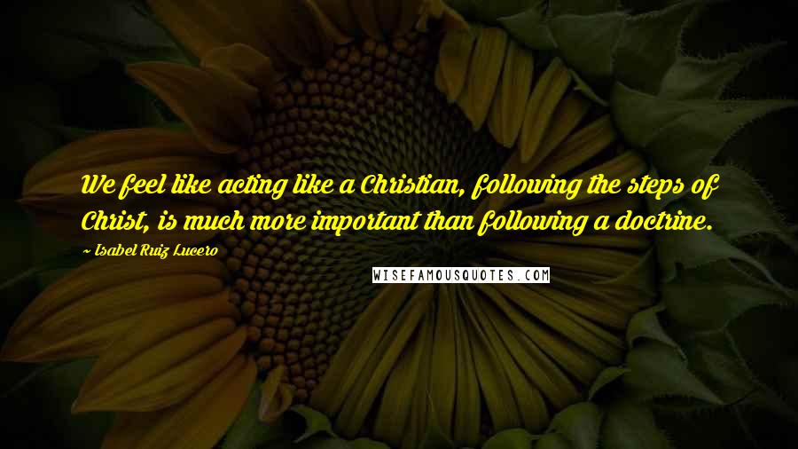 Isabel Ruiz Lucero Quotes: We feel like acting like a Christian, following the steps of Christ, is much more important than following a doctrine.