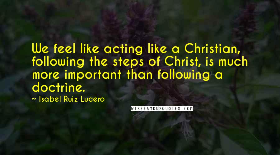 Isabel Ruiz Lucero Quotes: We feel like acting like a Christian, following the steps of Christ, is much more important than following a doctrine.