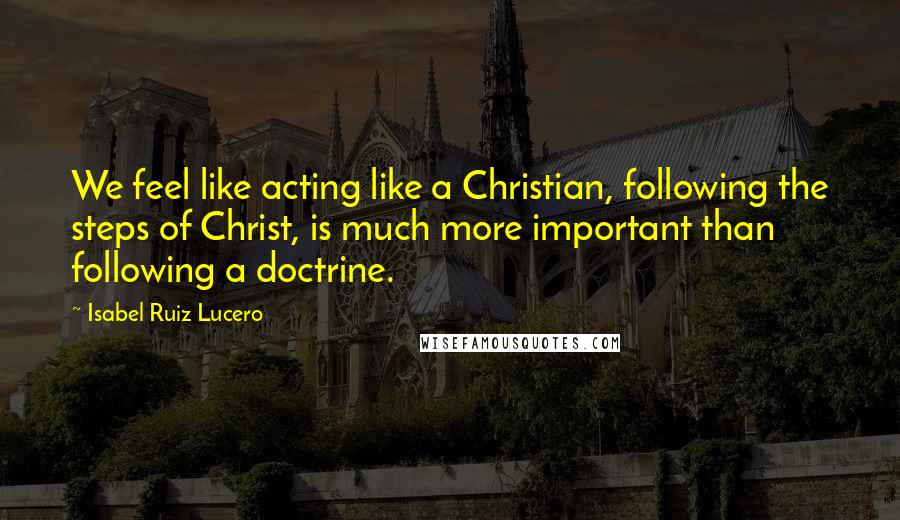 Isabel Ruiz Lucero Quotes: We feel like acting like a Christian, following the steps of Christ, is much more important than following a doctrine.