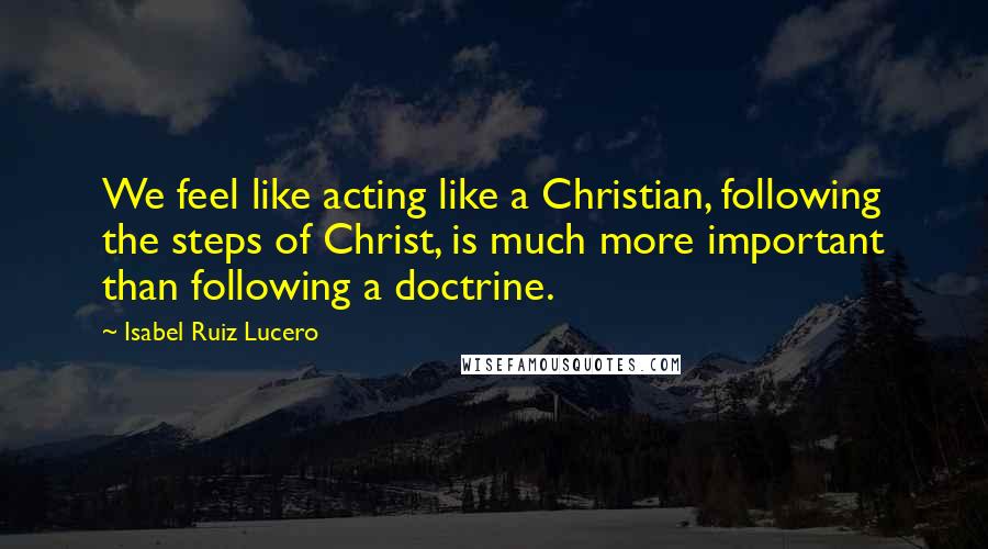 Isabel Ruiz Lucero Quotes: We feel like acting like a Christian, following the steps of Christ, is much more important than following a doctrine.